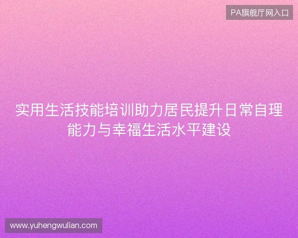 实用生活技能培训助力居民提升日常自理能力与幸福生活水平建设 实用生活技能培训助力居民提升日常自理能力与幸福生活水平建设