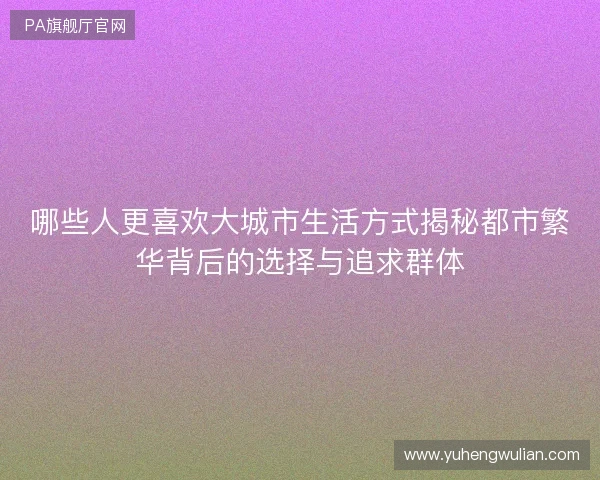 哪些人更喜欢大城市生活方式揭秘都市繁华背后的选择与追求群体 哪些人更喜欢大城市生活方式揭秘都市繁华背后的选择与追求群体
