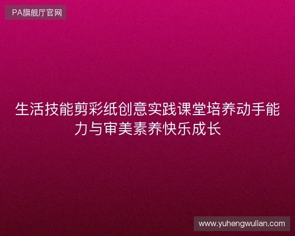 生活技能剪彩纸创意实践课堂培养动手能力与审美素养快乐成长